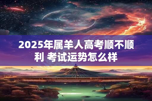 2025年属羊人高考顺不顺利 考试运势怎么样