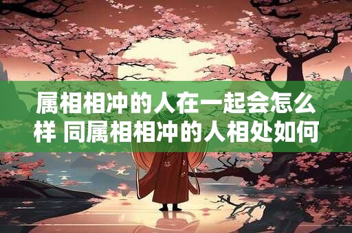 属相相冲的人在一起会怎么样 同属相相冲的人相处如何