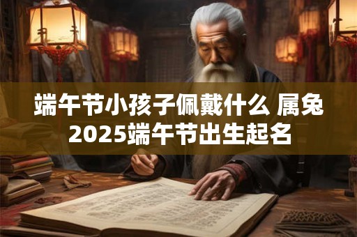 端午节小孩子佩戴什么 属兔2025端午节出生起名 端午节小孩子佩戴什么 属兔2025端午节出生起名