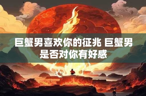 巨蟹男喜欢你的征兆 巨蟹男是否对你有好感