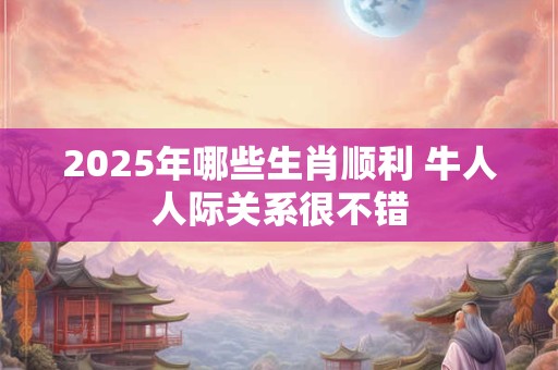 2025年哪些生肖顺利 牛人人际关系很不错