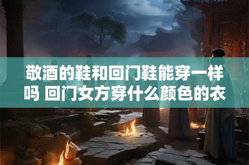 敬酒的鞋和回门鞋能穿一样吗 回门女方穿什么颜色的衣服