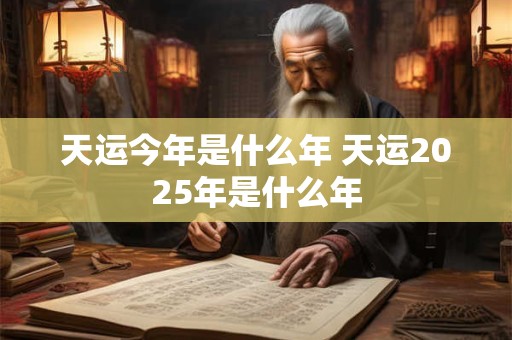 天运今年是什么年 天运2025年是什么年 天运今年是什么年 天运2025年是什么年