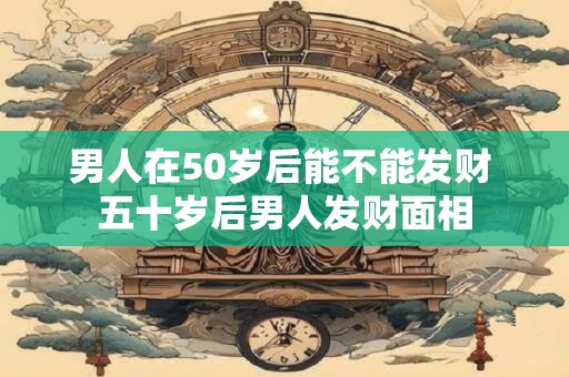 男人在50岁后能不能发财 五十岁后男人发财面相