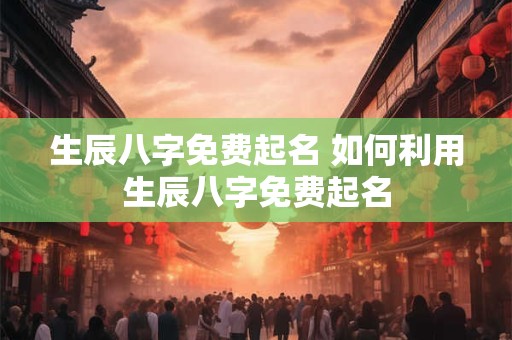 生辰八字免费起名 如何利用生辰八字免费起名