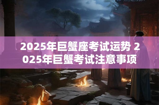 2025年巨蟹座考试运势 2025年巨蟹考试注意事项