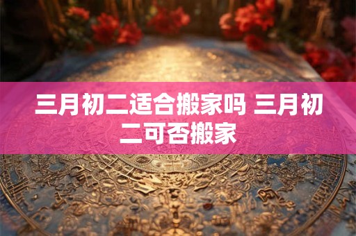 三月初二适合搬家吗 三月初二可否搬家