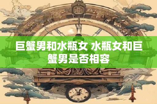 巨蟹男和水瓶女 水瓶女和巨蟹男是否相容