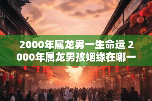 2000年属龙男一生命运 2000年属龙男孩姻缘在哪一年