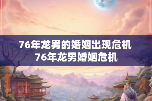 76年龙男的婚姻出现危机 76年龙男婚姻危机