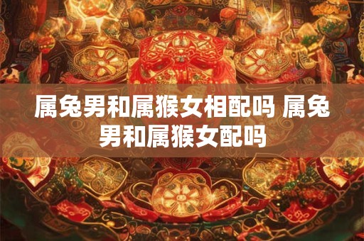属兔男和属猴女相配吗 属兔男和属猴女配吗
