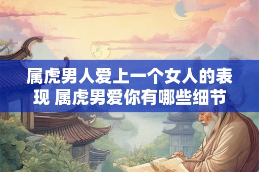 属虎男人爱上一个女人的表现 属虎男爱你有哪些细节