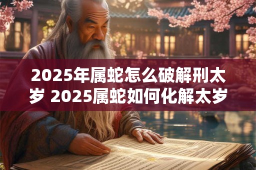 2025年属蛇怎么破解刑太岁 2025属蛇如何化解太岁冲煞