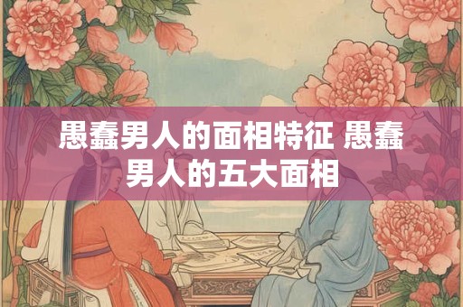 愚蠢男人的面相特征 愚蠢男人的五大面相 愚蠢男人的面相特征 愚蠢男人的五大面相