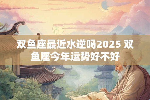 双鱼座最近水逆吗2025 双鱼座今年运势好不好