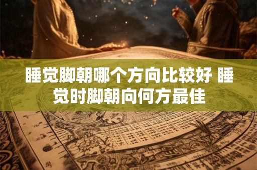 睡觉脚朝哪个方向比较好 睡觉时脚朝向何方最佳