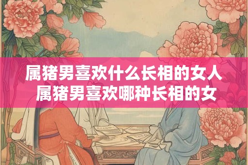 属猪男喜欢什么长相的女人 属猪男喜欢哪种长相的女生