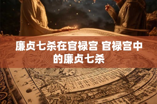 廉贞七杀在官禄宫 官禄宫中的廉贞七杀