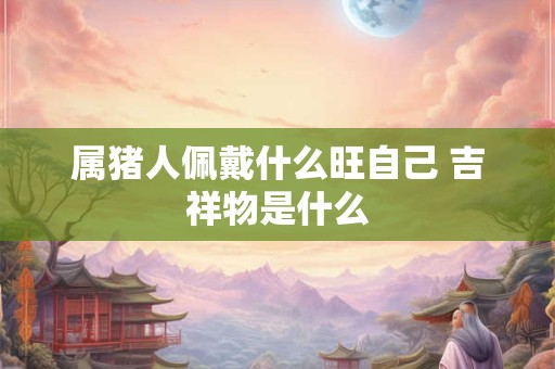 属猪人佩戴什么旺自己 吉祥物是什么