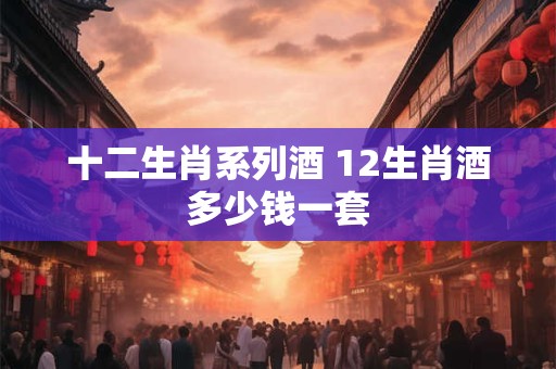 十二生肖系列酒 12生肖酒多少钱一套