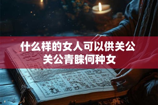 什么样的女人可以供关公 关公青睐何种女
