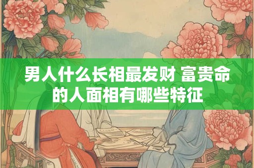 男人什么长相最发财 富贵命的人面相有哪些特征