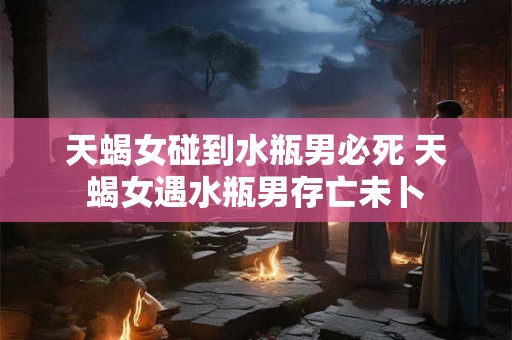天蝎女碰到水瓶男必死 天蝎女遇水瓶男存亡未卜