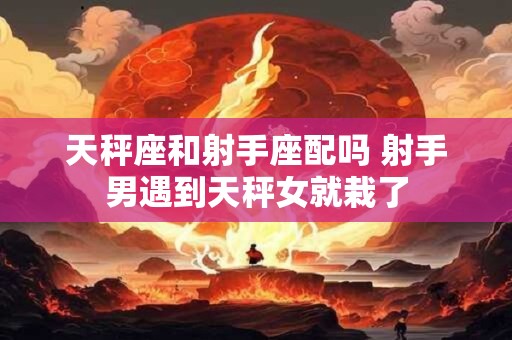 天秤座和射手座配吗 射手男遇到天秤女就栽了