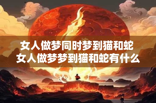 女人做梦同时梦到猫和蛇 女人做梦梦到猫和蛇有什么寓意