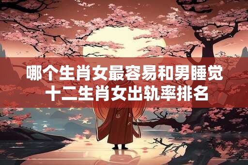 哪个生肖女最容易和男睡觉 十二生肖女出轨率排名