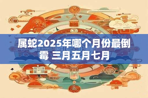 属蛇2025年哪个月份最倒霉 三月五月七月