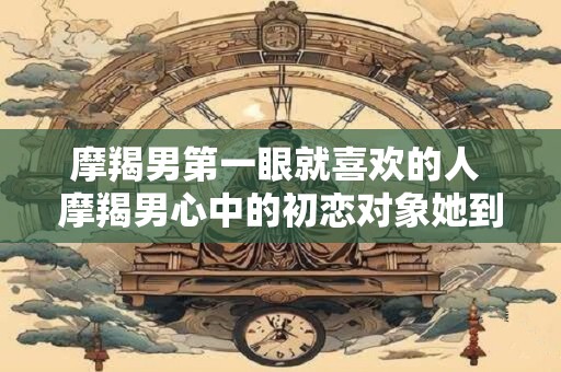 摩羯男第一眼就喜欢的人 摩羯男心中的初恋对象她到底是什么样子的