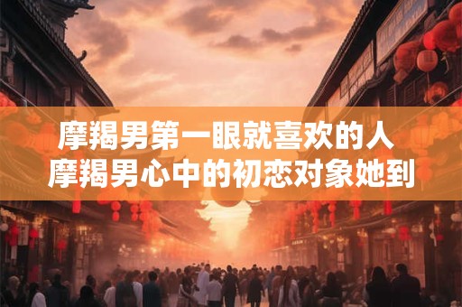 摩羯男第一眼就喜欢的人 摩羯男心中的初恋对象她到底是什么样子的