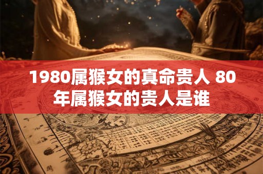 1980属猴女的真命贵人 80年属猴女的贵人是谁