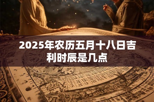 2025年农历五月十八日吉利时辰是几点