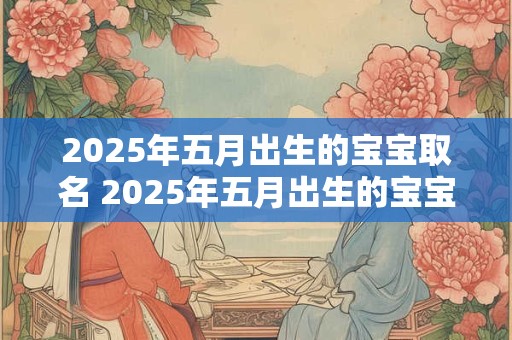 2025年五月出生的宝宝取名 2025年五月出生的宝宝该怎么取名