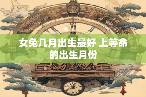 女兔几月出生最好 上等命的出生月份