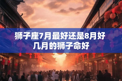 狮子座7月最好还是8月好 几月的狮子命好