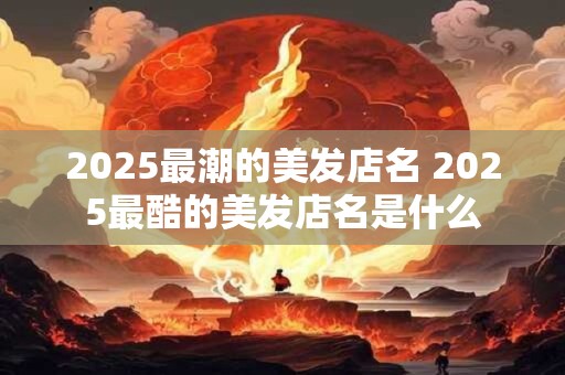 2025最潮的美发店名 2025最酷的美发店名是什么