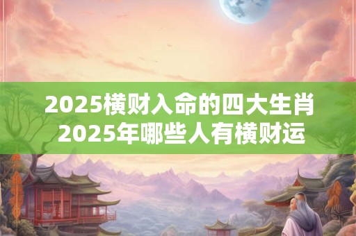 2025横财入命的四大生肖 2025年哪些人有横财运