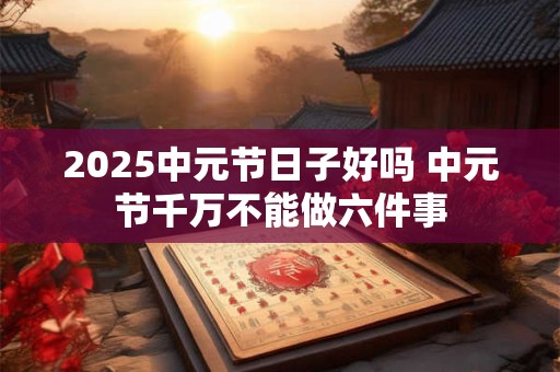2025中元节日子好吗 中元节千万不能做六件事 2025中元节日子好吗 中元节千万不能做六件事