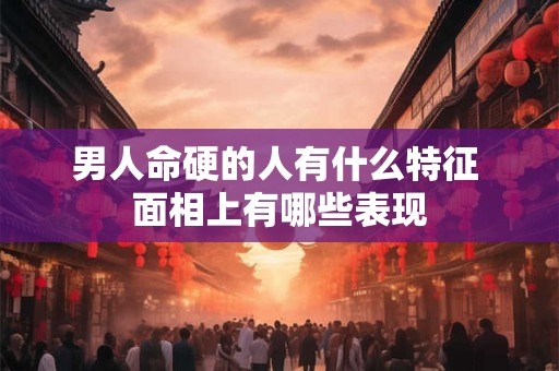 男人命硬的人有什么特征 面相上有哪些表现