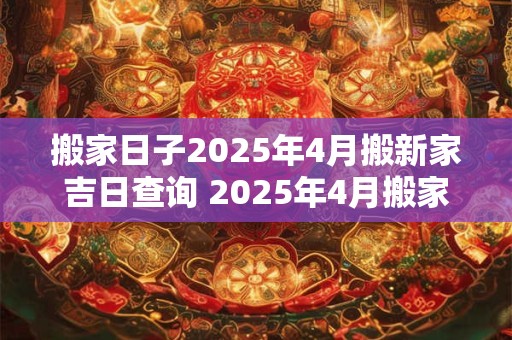 搬家日子2025年4月搬新家吉日查询 2025年4月搬家吉日查询