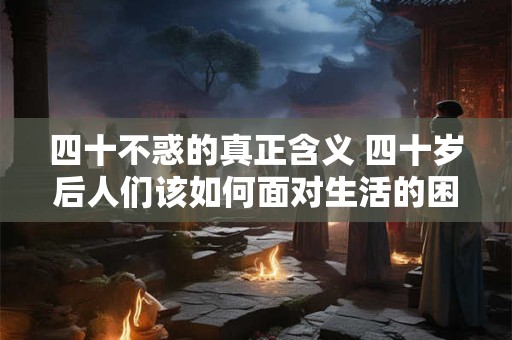 四十不惑的真正含义 四十岁后人们该如何面对生活的困惑 四十不惑的真正含义 四十岁后人们该如何面对生活的困惑