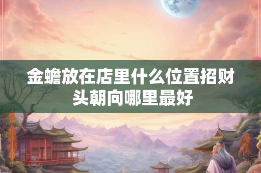 详细阅读:金蟾放在店里什么位置招财 头朝向哪里最好 金蟾放在店里什么位置招财 头朝向哪里最好