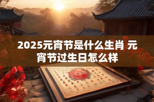 2025元宵节是什么生肖 元宵节过生日怎么样