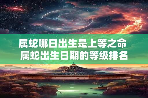 属蛇哪日出生是上等之命 属蛇出生日期的等级排名