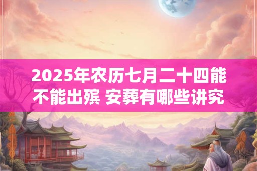 2025年农历七月二十四能不能出殡 安葬有哪些讲究和习俗