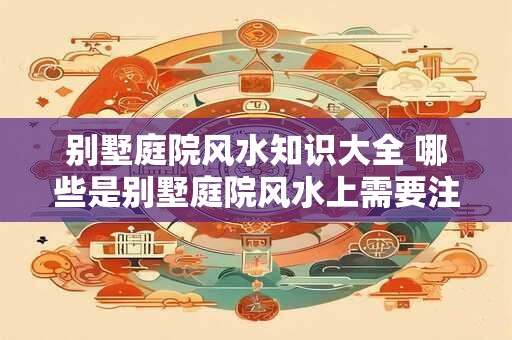 别墅庭院风水知识大全 哪些是别墅庭院风水上需要注意的知识