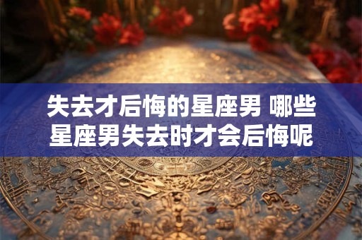失去才后悔的星座男 哪些星座男失去时才会后悔呢